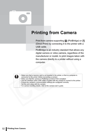 Page 52
52Printing from Camera
Printing from Camera
Print from camera supporting   (PictBridge) or   
(Direct Print) by connecting it to the printer with a 
USB cable. 
PictBridge is an industry standard that allows any 
digital camera or video camera, regardless of the 
manufacturer or model, to print images taken with 
the camera directly to a printer without using a 
computer.
• Make sure that a memory card is not inserted in the printer, or that no computer is connected to the printer before connecting a...