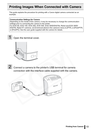 Page 53
53Printing from Camera
Printing Images When Connected with Camera
This guide explains the procedure for printing with a Canon digital camera connected as an 
example.
1Open the terminal cover.
2Connect a camera to the printers USB terminal for camera 
connection with the interface cable supplied with the camera.
Communication Settings for Camera
Depending on the model of the camera, it may be necessary to change the communication 
settings prior to connecting the camera to the printer.
For EOS 5D, EOS...