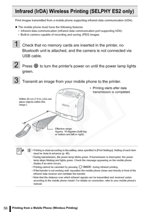 Page 56
56Printing from a Mobile Phone (Wireless Printing)
Infrared (IrDA) Wireless Printing (SELPHY ES2 only)
Print images transmitted from a mobile phone  supporting infrared data communication (IrDA).
z The mobile phone must have the following features.
• Infrared data communication (infrared data communication port supporting IrDA)
• Built-in camera capable of recording and saving JPEG images.
1Check that no memory cards are inserted in the printer, no 
Bluetooth unit is attached, and the camera is not...