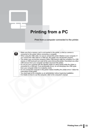 Page 59
59Printing from a PC
Printing from a PC
Print from a computer connected to the printer.
• Make sure that a memory card is not inserted in the printer, or that no camera is connected to the printer before connecting a computer.
• When using the USB cable, be sure to connect the printer directly to your computer. If  you connect the USB cable to a USB hub, the printer may not function properly.
• The printer may not function properly if other USB devices (with the exception of a USB  mouse or USB...