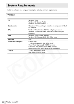 Page 60
60Printing from a PC
System Requirements
Install the software on a computer meeting the following minimum requirements.
Windows
OSWindows Vista
Windows XP Service Pack 2
Windows 2000 Service Pack 4
Configuration The above OS should be pre-installed on computers with built-
in USB ports.
CPU Windows Vista: Pentium 1.3 GHz or higher processor
Windows XP/Windows 2000: Pentium 500 MHz or higher 
processor
RAM Windows Vista: 512 MB or more
Windows XP/Windows 2000: 256 MB or more
Interface USB
Free Hard Disk...