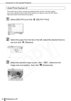 Page 70
Introduction to the Supplied Programs
70Printing from a PC
Ulead Photo Express LE
This section give a basic overview of inserting frames and text, and then printing.
If you have questions about Ulead Photo Express LE, please access the URL below:
http://www.ulead.com/events/canon/selphy/
1Select [SELPHY] and click   [SELPHY Print].
2Select the paper from the list on the left, select the desired frame to 
use and click   [Replace].
3Select the desired image to print, click  , determine the 
image size...