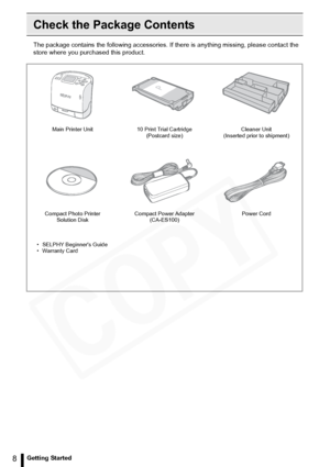 Page 8
8Getting Started
Check the Package Contents
The package contains the following accessories. If there is anything missing, please contact the 
store where you pur chased this product.
Main Printer Unit 10 Print Trial Cartridge 
(Postcard size) Cleaner Unit 
(Inserted prior to shipment)
Compact Photo Printer  Solution Disk Compact Power Adapter 
(CA-ES100) Power Cord
• SELPHY Beginners Guide
• Warranty Card  