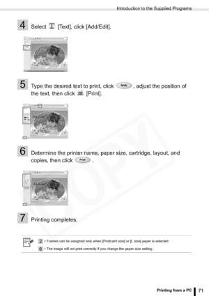 Page 71
Introduction to the Supplied Programs
71Printing from a PC
4Select   [Text], click [Add/Edit].
5Type the desired text to print, click  , adjust the position of 
the text, then click   [Print].
6Determine the printer name, paper size, cartridge, layout, and 
copies, then click  .
7Printing completes.
2• Frames can be assigned only when [Postcard size] or [L size] paper is selected.
6• The image will not print correctly if you change the paper size setting.  