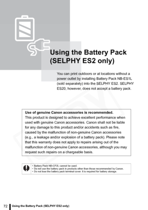 Page 72
72Using the Battery Pack (SELPHY ES2 only)
Using the Battery Pack 
(SELPHY ES2 only)
You can print outdoors or at locations without a 
power outlet by installing Battery Pack NB-ES1L 
(sold separately) into the SELPHY ES2. SELPHY 
ES20, however, does not accept a battery pack.
Use of genuine Canon accessories is recommended.
This product is designed to achieve excellent performance when 
used with genuine Canon accessories. Canon shall not be liable 
for any damage to this product and/or accidents such...