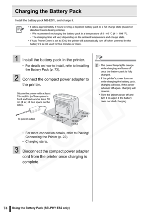 Page 74
74Using the Battery Pack (SELPHY ES2 only)
Charging the Battery Pack
Install the battery pack NB-ES1L and charge it.
• It takes approximately 4 hours to bring a depleted battery pack to a full charge state (based on standard Canon testing criteria).
- We recommend recharging the battery pack in a temperature of 5 - 40 °C (41 - 104 °F).
- The charging time will vary depending on the ambient temperature and charge state.
• If Auto Power Down is set to [On], the printer will automatically turn off when...