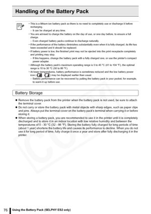 Page 76
76Using the Battery Pack (SELPHY ES2 only)
Handling of the Battery Pack
Battery Storage
zRemove the battery pack from the printer when the battery pack is not used, be sure to attach 
the terminal cover.
z Do not carry or store the battery pack with meta l objects with sharp edges, such as paper clips 
and pins. Always put the terminal cover on the batte ry packs terminal when carrying it or before 
storing it.
z When storing a battery pack, you are recommended to  use it in the printer until it is...