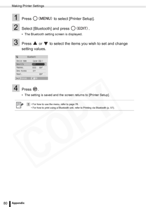 Page 80
Making Printer Settings
80Appendix
1Press   to select [Printer Setup].
2Select [Bluetooth] and press  .
• The Bluetooth setting screen is displayed.
3Press   or   to select the items you wish to set and change 
setting values.
4Press .
• The setting is saved and the screen returns to [Printer Setup].
1• For how to use the menu, refer to page 78.
• For how to print using a Bluetooth unit, refer to Printing via Bluetooth (p. 57).  