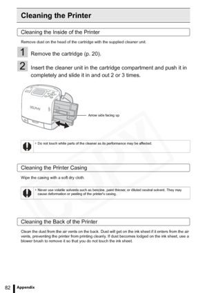 Page 82
82Appendix
Cleaning the Printer
Cleaning the Inside of the Printer
Remove dust on the head of the cartridge with the supplied cleaner unit.
1Remove the cartridge (p. 20).
2Insert the cleaner unit in the cartridge compartment and push it in 
completely and slide it in and out 2 or 3 times.
Cleaning the Printer Casing
Wipe the casing with a soft dry cloth.
Cleaning the Back of the Printer
Clean the dust from the air vents on the back. Dust will get on the ink sheet if it enters from the air 
vents,...