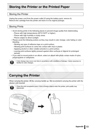 Page 83
83Appendix
Storing the Printer or the Printed Paper
Storing the Printer
Unplug the power cord from the power outlet (If using the battery pack, remove it).
Remove the cartridge from the printer and store it in its original package.
Storing Prints
• Avoid storing prints in the following places to prevent image quality from deteriorating.
- Places with high temperatures (40°C/104°F or higher).
- Places with high humidity or dusty areas.
- Places subject to direct sunlight.
• Please avoid the following...