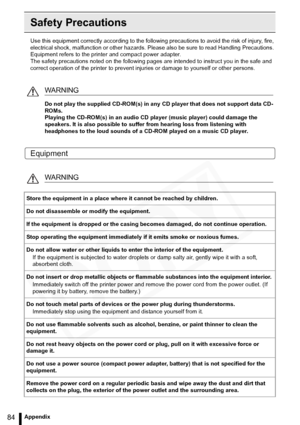 Page 84
84Appendix
Safety Precautions
Use this equipment correctly according to the following precautions to avoid the risk of injury, fire, 
electrical shock, malfunction or other hazards. Please also be sure to read Handling Precautions. 
Equipment refers to the printer and compact power adapter.
The safety precautions noted on the following pages  are intended to instruct you in the safe and 
correct operation of the printer to prevent inju ries or damage to yourself or other persons.
Equipment
WARNING
Do...