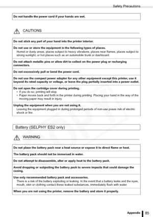 Page 85
Safety Precautions
85Appendix
Battery (SELPHY ES2 only)
Do not handle the power cord if your hands are wet.
CAUTIONS
Do not stick any part of your hand into the printer interior.
Do not use or store the equipment in the following types of places.Humid or dusty areas, places subj ect to heavy vibrations, places near flames, places subject to 
strong sunlight, or hot places such  as an automobile trunk or dashboard. 
Do not attach metallic pins or allow dirt to collect on the power plug or recharging...