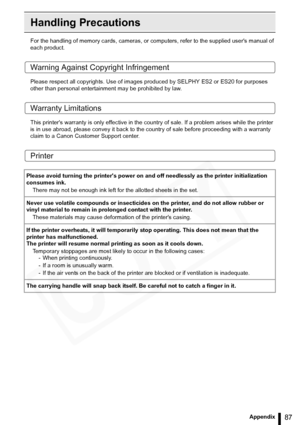 Page 87
87Appendix
Handling Precautions
For the handling of memory cards, cameras, or computers, refer to the supplied users manual of 
each product.
Warning Against Copyright Infringement
Please respect all copyrights. Use of images produced by SELPHY ES2 or ES20 for purposes 
other than personal entertainment may be prohibited by law.
Warranty Limitations
This printers warranty is only effective in the count ry of sale. If a problem arises while the printer 
is in use abroad, please convey  it back to the...