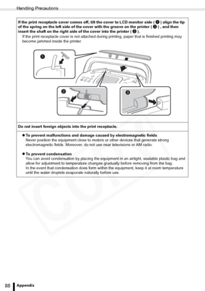 Page 88
Handling Precautions
88Appendix
If the print receptacle cover comes off, tilt the cover to LCD monitor side ( ) align the tip 
of the spring on the left side of the cover with the groove on the printer ( ) , and then 
insert the shaft on the right side of the cover into the printer ( ).If the print receptacle cover is not attached dur ing printing, paper that is finished printing may 
become jammed inside the printer.
Do not insert foreign objects into the print receptacle. zTo prevent malfunctions and...