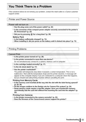 Page 93
93Troubleshooting
You Think There is a Problem
If the solutions below do not remedy your problem, contact the retail outlet or a Canon customer 
support center.
Printer and Power Source
Printing Problems
Power will not turn on
• Has the plug come out of the power outlet? (p. 22)
• Is the connector of the compact power adapter securely connected to the printers  DC IN terminal? (p. 22)
• Did you try pressing   for a long time? (p. 26)
Battery Pack
• Is the battery sufficiently charged? (p. 74)
• When...