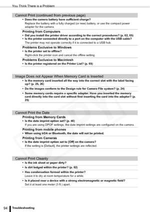 Page 94
You Think There is a Problem
94Troubleshooting
Cannot Print (continued from previous page)
• Does the camera battery have sufficient charge?Replace the battery with a fully charged (o r new) battery, or use the compact power 
adapter for the camera.
Printing from Computers
• Did you install the printer driver according to the correct procedures? (p. 62, 65)
• Is the printer connected directly to a port on the computer with the USB cable?
The printer may not operate correctly if it is connected to a USB...