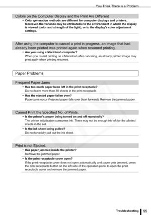 Page 95
You Think There is a Problem
95Troubleshooting
Paper Problems
Colors on the Computer Display and the Print Are Different
• Color generation methods are different for computer displays and printers. Moreover, the variance may be attributable to the environment in which the display 
is viewed (color and strength of the light), or to the displays color adjustment 
settings.
After using the computer to cancel a print in progress, an image that had 
already been printed was printed again when resumed...