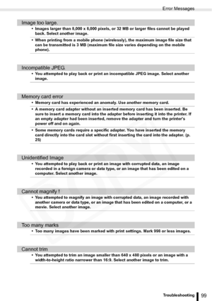 Page 99
Error Messages
99Troubleshooting
Image too large.
• Images larger than 8,000 x 8,000 pixels, or 32 MB or larger files cannot be played back. Select another image. 
• When printing from a mobile phone (wirelessly), the maximum image file size that  can be transmitted is 3 MB (maximum file size varies depending on the mobile 
phone).
Incompatible JPEG.
• You attempted to play back or print an incompatible JPEG image. Select another image.
Memory card error
• Memory card has experienced an anomaly. Use...