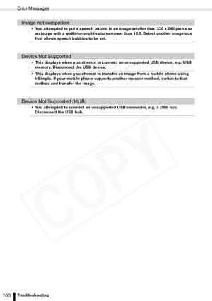 Page 100
Error Messages
100Troubleshooting
Image not compatible
• You attempted to put a speech bubble in an image smaller than 320 x 240 pixels or an image with a width-to-height-ratio narrower than 16:9. Select another image size 
that allows speech bubbles to be set.
Device Not Supported
• This displays when you attempt to conn ect an unsupported USB device, e.g. USB 
memory. Disconnect the USB device.
• This displays when you attempt to transfer an image from a mobile phone using  IrSimple. If your mobile...