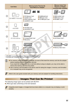 Page 11


The following image types can be printed with SELPHY. 
JPEG type data conforming to the Exif standard.
Irregularly sized images, or images that have been edited on a computer may not display or print properly.

Images That Can Be Printed
Card SlotsMemory Cards That Can Be  Used Without an Adapter
Memory Cards That Require an Adapter (commercially available)
1
 
 SD Memory Card miniSD Card SDHC Memory Card miniSDHC Card
 MultiMediaCard MMCplus Card HC MMCplus Card
 MMCmobile Card...