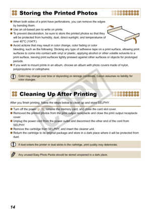 Page 14


Storing the Printed Photos
When both sides of a print have perforations, you can remove the edges 
by bending them.
Use an oil-based pen to write on prints.
To prevent discoloration, be sure to store the printed photos so that they 
will be protected from humidity, dust, direct sunlight, and temperatures of 
over 40°C (104°F).
Avoid actions that may result in color change, color fading or color 
bleeding, such as the following: Sticking any type of adhesive tape on a print surface, allowing...