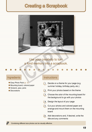 Page 19


IngredientsInstructions
Easy Photo Pack (p. 3)
Mounting board, colored paper
Scissors, glue, pens
Decorations




1 Decide on a theme for your page (e.g. 
summer holiday, birthday party, etc.)
2 Print your photos based on the theme
3 Choose the color of the mounting board for 
the background to go with your photos
4 Design the layout of your page
5 Cut your photos and colored paper and 
arrange and mount them on the mounting 
board
6 Add decorations and, if desired, write the 
title and...