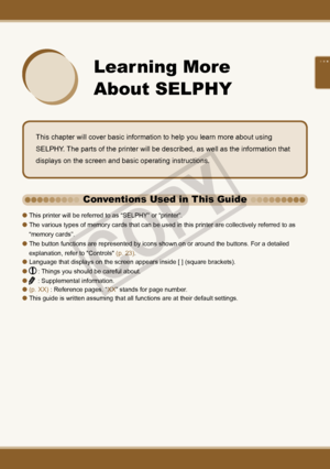 Page 21

 
Learning More 
About SELPHY
This chapter will cover basic information to help you learn more about using 
SELPHY. The parts of the printer will be described, as well as the information that 
displays on the screen and basic operating instructions. 
This printer will be referred to as “SELPHY” or “printer”.
The various types of memory cards that can be used in this printer are collectively referred to as 
“memory cards”.
The button functions are represented by icons shown on or around the...