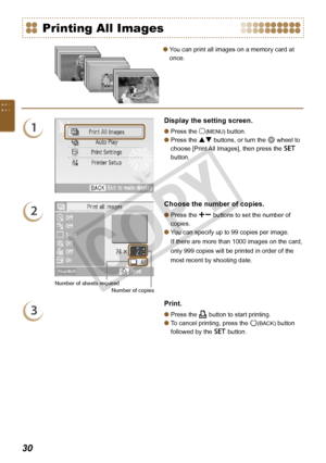 Page 30
0

Printing All Images
1
Display the setting screen.
Press the m(MENU) button.
Press the ud buttons, or turn the w wheel to 
choose [Print All Images], then press the o 
button.


2
Number of sheets requiredNumber of copies
Choose the number of copies.
Press the ., buttons to set the number of 
copies.
You can specify up to 99 copies per image.  
If there are more than 1000 images on the card, 
only 999 copies will be printed in order of the 
most recent by shooting date.


3
Print.
Press the p...