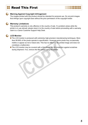 Page 5


Read This First
 Warning Against Copyright Infringement
The images printed with this product should be intended for personal use. Do not print images 
that infringe upon copyright laws without the prior permission of the copyright holder .
 Warranty Limitations
This product’s warranty is only effective in the country of sale. If a problem arises while the 
printer is in use abroad, please return it to the country of sale before proceeding with a warranty 
claim to a Canon Customer Support Help...