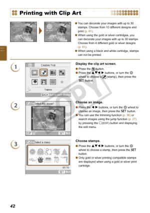 Page 42


You can decorate your images with up to 30 
stamps. Choose from 10 different designs and 
print (p. 81).
When using the gold or silver cartridges, you 
can decorate your images with up to 30 stamps. 
Choose from 4 different gold or silver designs 
(p. 81).
When using a black and white cartridge, stamps 
can not be printed.



Printing with Clip Art
1
Display the clip art screen.
Press the c button.
Press the udl r buttons, or turn the w 
wheel to choose a  (stamp), then press the 
o...