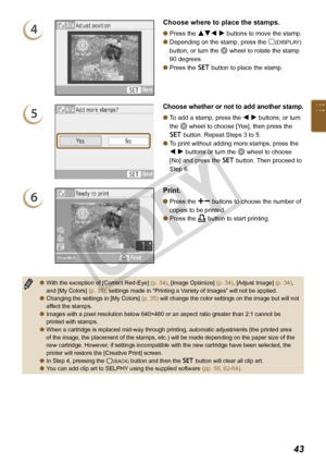 Page 43


4
Choose where to place the stamps.
Press the udl r buttons to move the stamp.
Depending on the stamp, press the m(DISPLAY) 
button, or turn the w wheel to rotate the stamp 
90 degrees.
Press the o button to place the stamp.



5
Choose whether or not to add another stamp.
To add a stamp, press the l r buttons, or turn 
the w wheel to choose [Yes], then press the 
o button. Repeat Steps 3 to 5.
To print without adding more stamps, press the 
l r buttons or turn the w wheel to choose 
[No]...