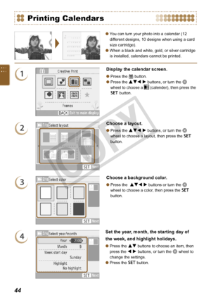 Page 44


You can turn your photo into a calendar (12 
different designs, 10 designs when using a card 
size cartridge).
When a black and white, gold, or silver cartridge 
is installed, calendars cannot be printed.


Printing Calendars
1
Display the calendar screen.
Press the c button.
Press the udl r buttons, or turn the w 
wheel to choose a  (calender), then press the 
o button.


2
Choose a layout.
Press the udl r buttons, or turn the w 
wheel to choose a layout, then press the o 
button.

3...