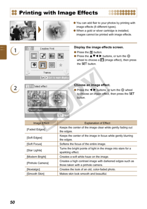 Page 50
0

You can add flair to your photos by printing with 
image effects (8 different types).
When a gold or silver cartridge is installed, 
images cannot be printed with image effects.


Printing with Image Effects
1
Display the image effects screen.
Press the c button.
Press the udl r buttons, or turn the w 
wheel to choose a  (image effect), then press 
the o button.


2
Choose an image effect.
Press the l r buttons, or turn the w wheel 
to choose an image effect, then press the o 
button.
...