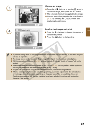 Page 51


3
Choose an image.
Press the l r buttons, or turn the w wheel to 
choose an image, then press the o button.
The selected effect will be applied to the image.
You can search images using the jump function 
(p. 27) by pressing the m(EDIT) button and 
displaying the edit menu.



4
Confirm the images and print.
Press the ., buttons to choose the number of 
copies to be printed.
Press the p button to start printing.


In [Smooth Skin], areas of the image other than human skin may be...