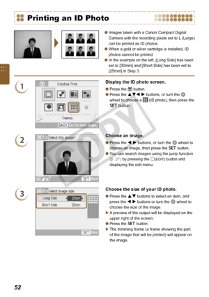 Page 52


Images taken with a Canon Compact Digital 
Camera with the recording pixels set to L (Large) 
can be printed as ID photos.
When a gold or silver cartridge is installed, ID 
photos cannot be printed.
In the example on the left, [Long Side] has been 
set to [30mm] and [Short Side] has been set to 
[25mm] in Step 3.



Printing an ID Photo
1
Display the ID photo screen.
Press the c button.
Press the udl r buttons, or turn the w 
wheel to choose a  (ID photo), then press the 
o button.


2...