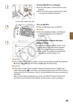 Page 59


3
Commercially available USB cable
Connect SELPHY to a computer.
Use the USB cable to connect SELPHY to the 
computer.
Refer to the user guide included with the cable 
or computer for handling instructions.


4
Turn on SELPHY.
Press the q button to turn on SELPHY. 
Windows
When the installation finishes, click [Restart] 
to restart the computer and complete the 
installation.


5
Confirm that the software has been 
started properly.
The software will start and the screen on the 
left...