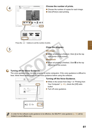 Page 61


4
Press the - or  + buttons to set the number of prints. 
Choose the number of prints.
Choose the number of copies for each image.
Click [Print] to start printing.


5
Close the program.
Windows
When all printing is finished, Click  at the top 
right corner of the screen.
Macintosh
When all printing is finished, Click  at the top 
left corner of the screen.


 Turning off the Voice Guidance.
The voice guidance may not play properly on some computers. If the voice guidance is difficult to...