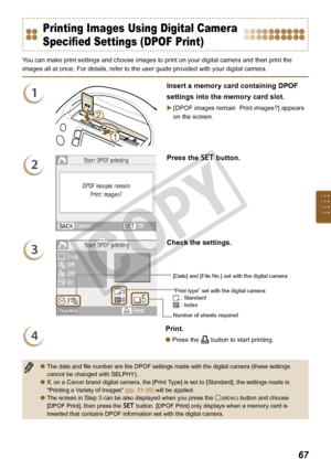 Page 67


Printing Images Using Digital Camera 
Specified Settings (DPOF Print)
You can make print settings and choose images to print on your digital camera and then print the 
images all at once. For details, refer to the user guide provided with your digital camera.
1
Insert a memory card containing DPOF 
settings into the memory card slot.
[DPOF images remain  Print images?] appears 
on the screen.

2
Press the o button.
3
“Print type” set with the digital camera : Standard : Index
[Date] and...