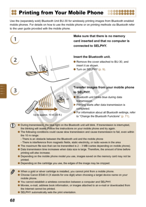 Page 68

Printing from Your Mobile Phone
Use the (separately sold) Bluetooth Unit BU-30 for wirelessly printing images from Bluetooth enabled 
mobile phones. For details on how to use the mobile phone or on printing methods via Bluetooth refer 
to the user guide provided with the mobile phone.
1
Make sure that there is no memory 
card inserted and that no computer is 
connected to SELPHY.
2
Insert the Bluetooth unit.
Remove the cover attached to BU-30, and 
insert it as shown.
Turn on SELPHY (p. 9)....