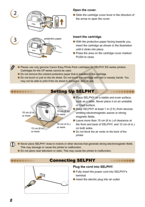 Page 8


Setting Up SELPHY
15 cm (6 in) or more
10 cm (4 in.)  or more
10 cm (4 in.) or more
15 cm (6 in) or more
air vents
Place SELPHY on a stable and even surface, 
such as a table. Never place it on an unstable 
or tilted surface.
Keep SELPHY at least 1 m (3 ft.) from devices 
emitting electromagnetic waves or strong 
magnetic fields.
Leave more than 15 cm (6 in.) of clearance at 
the front and back of SELPHY, and 10 cm (4 in.) 
on both sides.Do not block the air vents on the back of the printer.

...