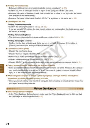 Page 74


Printing from computers
Did you install the printer driver according to the correct procedures? (p. 58)
Confirm SELPHY is connected directly to a port on the computer with the USB cable. 
Problems Exclusive to Windows: Check if the printer is set to offline. If it is, right-click the printer 
icon and cancel the offline setting. 
Problems Exclusive to Macintosh: Confirm SELPHY is registered to the printer list (p. 59).
Cannot print the date
Printing from memory cards
Confirm the date imprint...