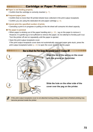 Page 75


Paper is not feeding properly
Confirm that the cartridge is correctly inserted (p. 7).
Frequent paper jams
Confirm that no more than 50 printed sheets have collected in the print output receptacle.
Confirm you are using the dedicated ink and paper cartridge (p. 8).
Cannot print the specified number of prints
Canceling a print is in progress or pulling on the ink sheet will consume ink sheet capacity.
The paper is jammed
When paper is sticking out of the paper handling slot (p. 22) , tug on...