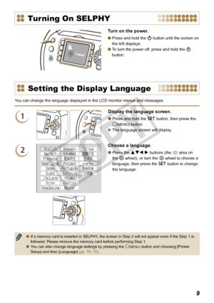 Page 9


Setting the Display Language
You can change the language displayed in the LCD monitor menus and messages.
1
Display the language screen.
Press and hold the o button, then press the 
m(MENU) button. 
The language screen will display.


2
Choose a language.
Press the udl r buttons (the  area on 
the w wheel), or turn the w wheel to choose a 
language, then press the o button to change 
the language.

If a memory card is inserted in SELPHY, the screen in Step 2 will not appear even if the Step 1...