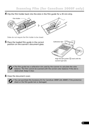 Page 1311
Scanning Film (for CanoScan 3000F only)
4Clip the film holder back into the slots in the film guide for a 35 mm strip.
Slides do not require the film holder to be closed.
5Place the loaded film guide in the correct 
position on the scanners document glass.
6Close the document cover.
•The film guide has a calibration slot used by the scanner to calculate the color 
balance. The film cannot be scanned with the correct color balance if this slot is 
obstructed. Keep it clear.
• You can purchase the...