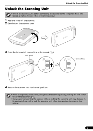 Page 7Unlock the Scanning Unit
5
Unlock the Scanning Unit
1Peel the seals off the scanner.
2Gently turn the scanner over.
3Push the lock switch toward the unlock mark ( ). 
4Return the scanner to a horizontal position.
• Unlock the scanning unit before connecting the scanner to the computer. If it is left 
locked, a malfunction or other problem may occur.
• When transporting the scanner, always lock the scanning unit by pushing the lock switch 
toward the lock mark ( ).
• Carrying or transporting the scanner...