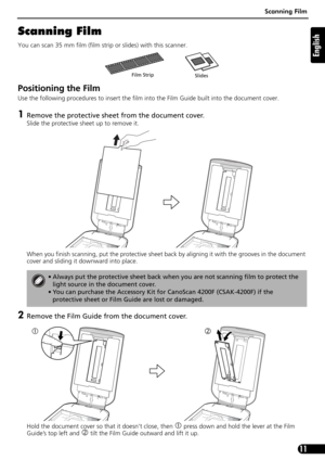 Page 11Scanning Film
11
English
Scanning Film
You can scan 35 mm film (film strip or slides) with this scanner.
Positioning the Film 
Use the following procedures to insert the film into the Film Guide built into the document cover.
1Remove the protective sheet from the document cover. 
Slide the protective sheet up to remove it.  
When you finish scanning, put the protective sheet back by aligning it with the grooves in the document 
cover and sliding it downward into place.
2Remove the Film Guide from the...