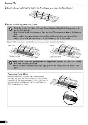 Page 12Scanning Film
12
3Insert a fingernail into the slot in the Film Guide and open the Film Holder.
4Insert the film into the Film Guide. 
Place the film face down with the frames in reverse order. Close the film holder. 
• Hold the film by the edges with your fingertips to avoid getting fingerprints or dirt 
on the film surface. 
• Use a blower brush to remove any dust from the film, document glass or light source 
unit.
• Do not block the calibration slot on the Film Guide when you are scanning film....