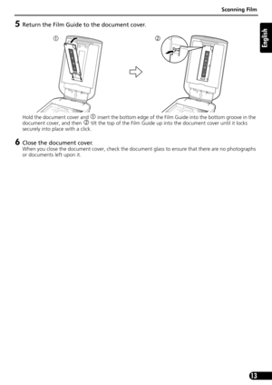 Page 13Scanning Film
13
English
5Return the Film Guide to the document cover.
Hold the document cover and c insert the bottom edge of the Film Guide into the bottom groove in the 
document cover, and then 
d tilt the top of the Film Guide up into the document cover until it locks 
securely into place with a click.
6Close the document cover.
When you close the document cover, check the document glass to ensure that there are no photographs 
or documents left upon it.
cd 