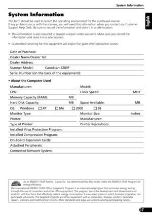 Page 17System Information
17
English
System Information
This form should be used to record the operating environment for the purchased scanner. 
If any problems occur with the scanner, you will need this information when you contact our Customer 
Support Help Desk. Be sure to record the information and store it in a safe location.
• This information is also required to request a repair under warranty. Make sure you record the 
information and store it in a safe location.
• Guaranteed servicing for this...