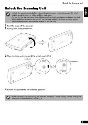 Page 5Unlock the Scanning Unit
5
English
Unlock the Scanning Unit
1Peel the seals off the scanner.
2Gently turn the scanner over.
3Slide the lock switch toward the unlock mark ( ). 
4Return the scanner to a horizontal position.
• Unlock the scanning unit before connecting the scanner to the computer. If it is left 
locked, a malfunction or other problem may occur.
• Do not tilt the scanner more than 90 degrees from horizontal when releasing the lock.
• When locking the scanner, do not lift up the back and tilt...